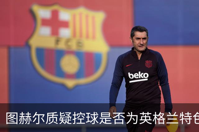 图赫尔质疑控球是否为英格兰特色 专家批评反应过激